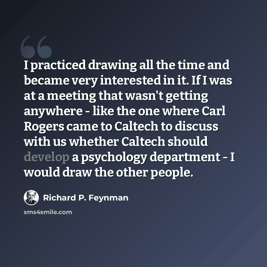 “I practiced drawing all the time and became very interested in it. If I was at a meeting that wasn't getting anywhere - like the one where Carl Rogers came to Caltech to discuss with us whether Caltech should develop a psychology department - I would draw the other people.” quote by Richard P. Feynman