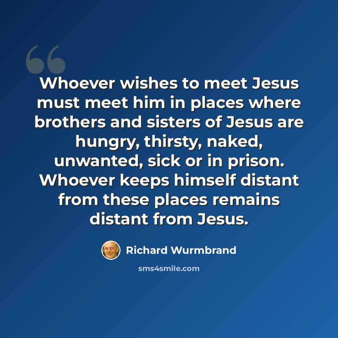 “Whoever wishes to meet Jesus must meet him in places where brothers and sisters of Jesus are hungry, thirsty, naked, unwanted, sick or in prison. Whoever keeps himself distant from these places remains distant from Jesus.” quote by Richard Wurmbrand