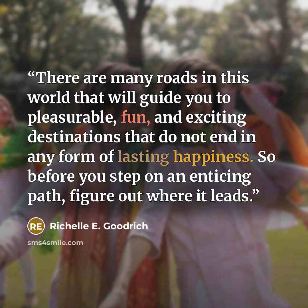 “There are many roads in this world that will guide you to pleasurable, fun, and exciting destinations that do not end in any form of lasting happiness. So before you step on an enticing path, figure out where it leads.” quote by Richelle E. Goodrich
