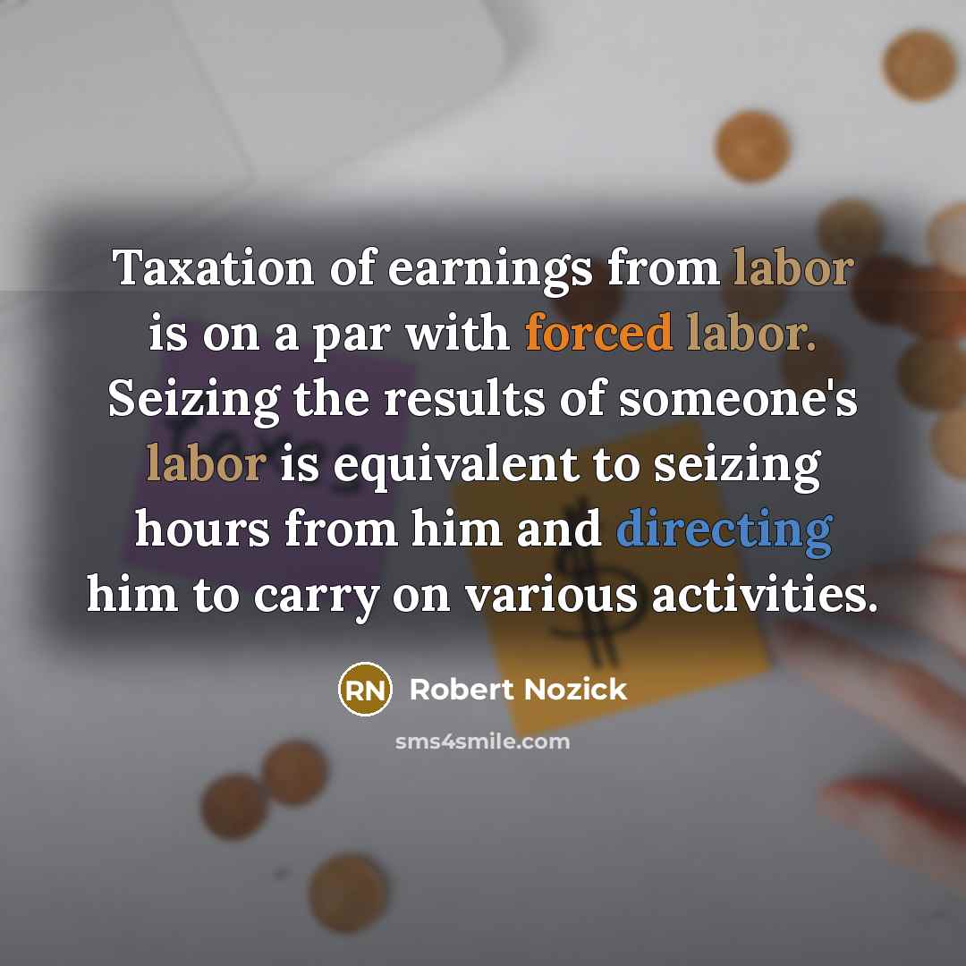 “Taxation of earnings from labor is on a par with forced labor. Seizing the results of someone's labor is equivalent to seizing hours from him and directing him to carry on various activities.” quote by Robert Nozick