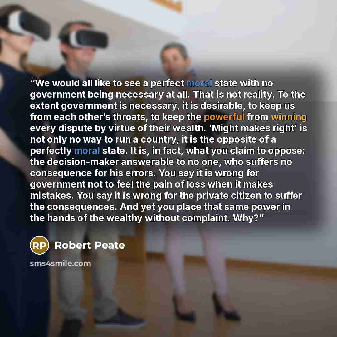 “We would all like to see a perfect moral state with no government being necessary at all. That is not reality. To the extent government is necessary, it is desirable, to keep us from each other’s throats, to keep the powerful from winning every dispute by virtue of their wealth. ‘Might makes…” quote by Robert Peate