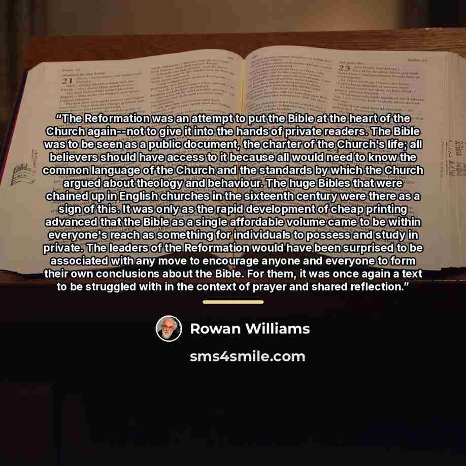 “The Reformation was an attempt to put the Bible at the heart of the Church again--not to give it into the hands of private readers. The Bible was to be seen as a public document, the charter of the Church's life; all believers should have access to it because all would need to know the common…” quote by Rowan Williams