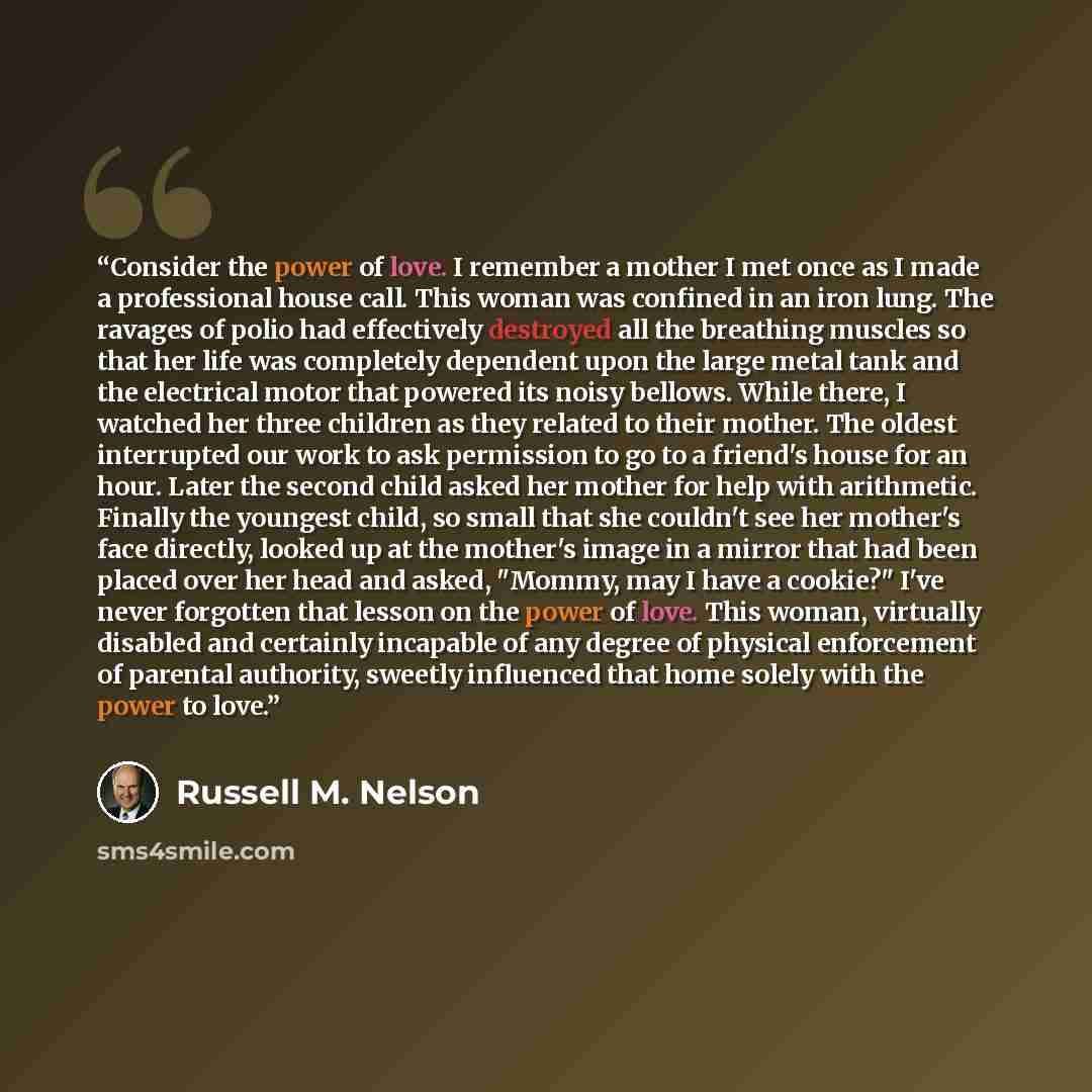 “Consider the power of love. I remember a mother I met once as I made a professional house call. This woman was confined in an iron lung. The ravages of polio had effectively destroyed all the breathing muscles so that her life was completely dependent upon the large metal tank and the electrical…” quote by Russell M. Nelson