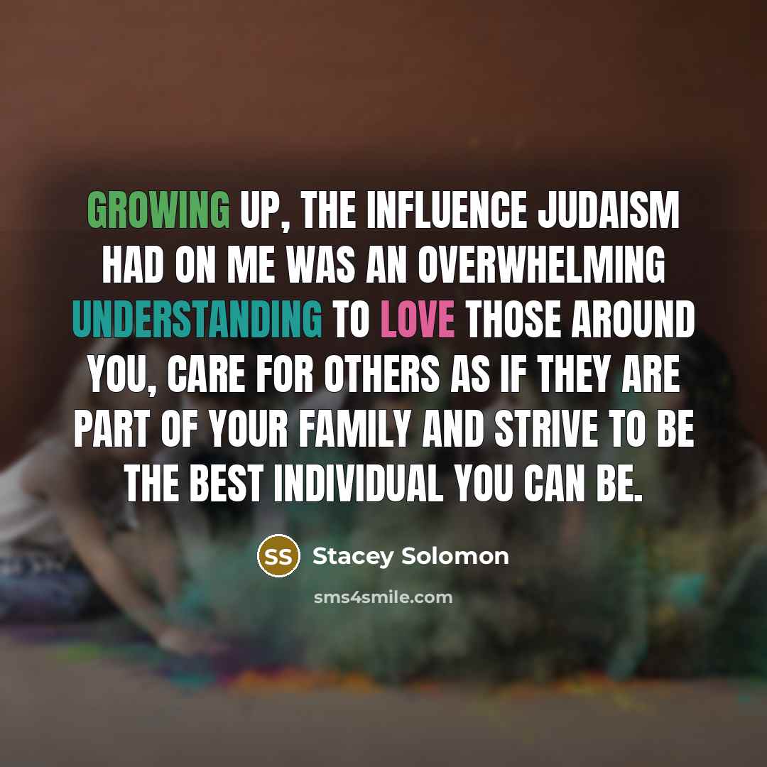 “Growing up, the influence Judaism had on me was an overwhelming understanding to love those around you, care for others as if they are part of your family and strive to be the best individual you can be.” quote by Stacey Solomon