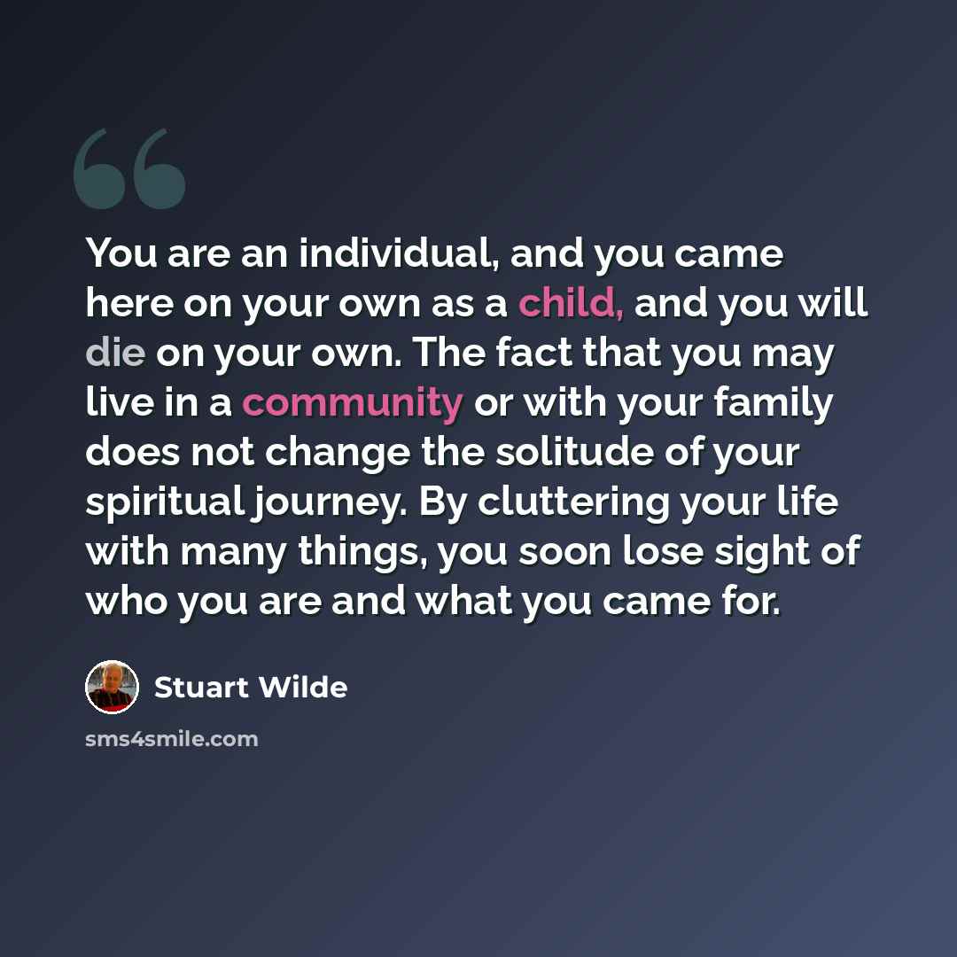 “You are an individual, and you came here on your own as a child, and you will die on your own. The fact that you may live in a community or with your family does not change the solitude of your spiritual journey. By cluttering your life with many things, you soon lose sight of who you are and what…” quote by Stuart Wilde