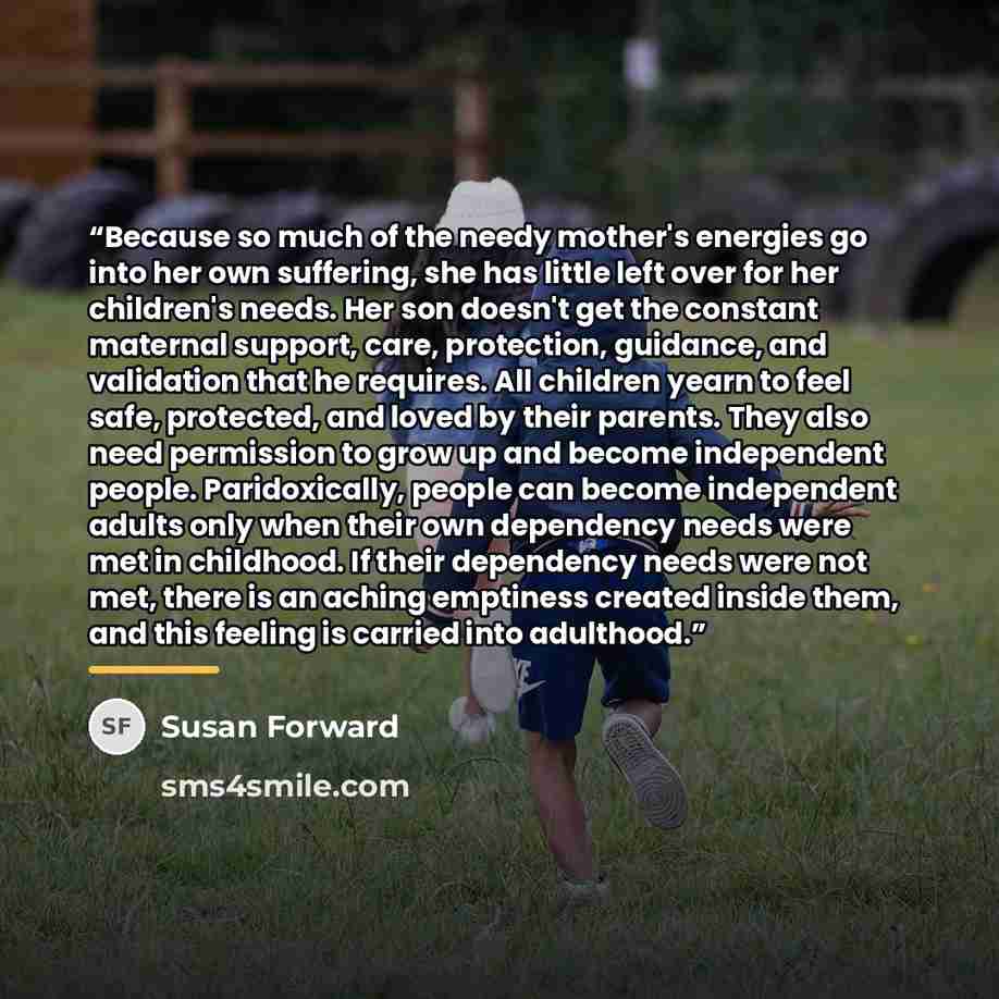 “Because so much of the needy mother's energies go into her own suffering, she has little left over for her children's needs. Her son doesn't get the constant maternal support, care, protection, guidance, and validation that he requires. All children yearn to feel safe, protected, and loved by…” quote by Susan Forward