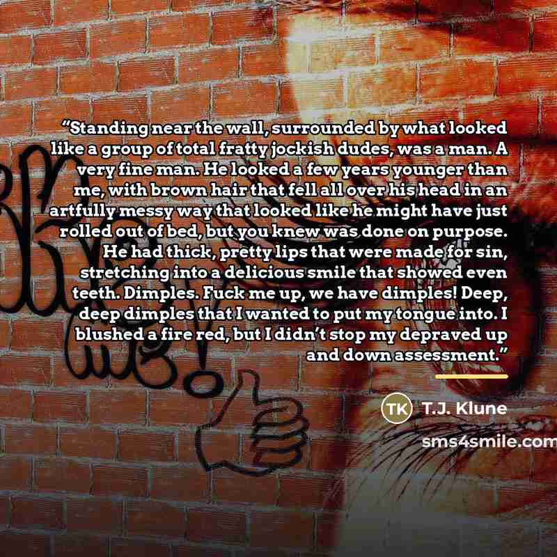 “Standing near the wall, surrounded by what looked like a group of total fratty jockish dudes, was a man. A very fine man. He looked a few years younger than me, with brown hair that fell all over his head in an artfully messy way that looked like he might have just rolled out of bed, but you knew…” quote by T.J. Klune