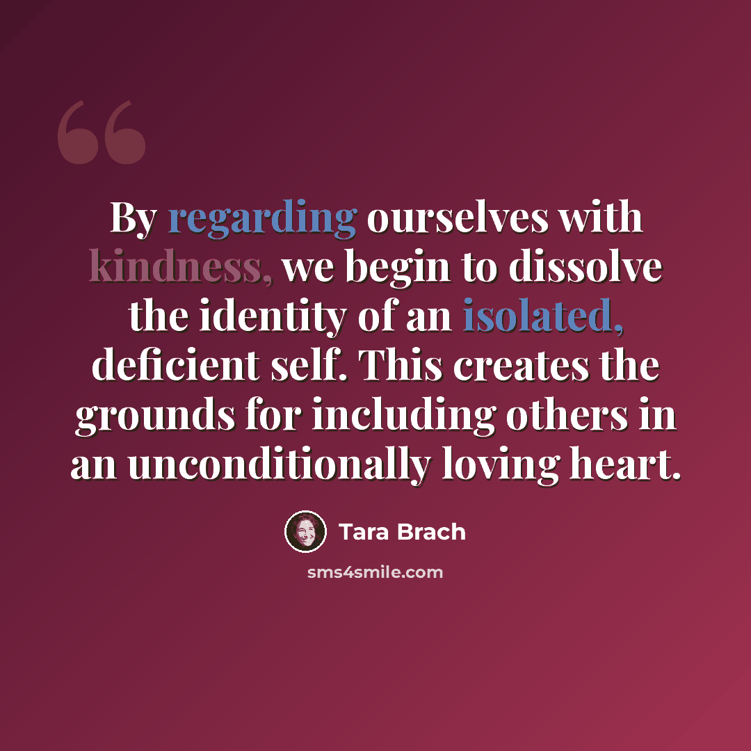 “By regarding ourselves with kindness, we begin to dissolve the identity of an isolated, deficient self. This creates the grounds for including others in an unconditionally loving heart.” quote by Tara Brach