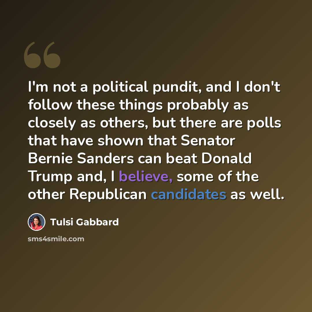 “I'm not a political pundit, and I don't follow these things probably as closely as others, but there are polls that have shown that Senator Bernie Sanders can beat Donald Trump and, I believe, some of the other Republican candidates as well.” quote by Tulsi Gabbard