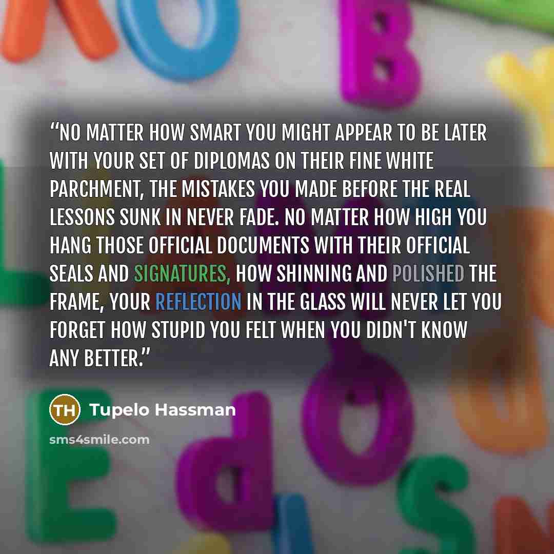 “No matter how smart you might appear to be later with your set of diplomas on their fine white parchment, the mistakes you made before the real lessons sunk in never fade. No matter how high you hang those official documents with their official seals and signatures, how shinning and polished the…” quote by Tupelo Hassman