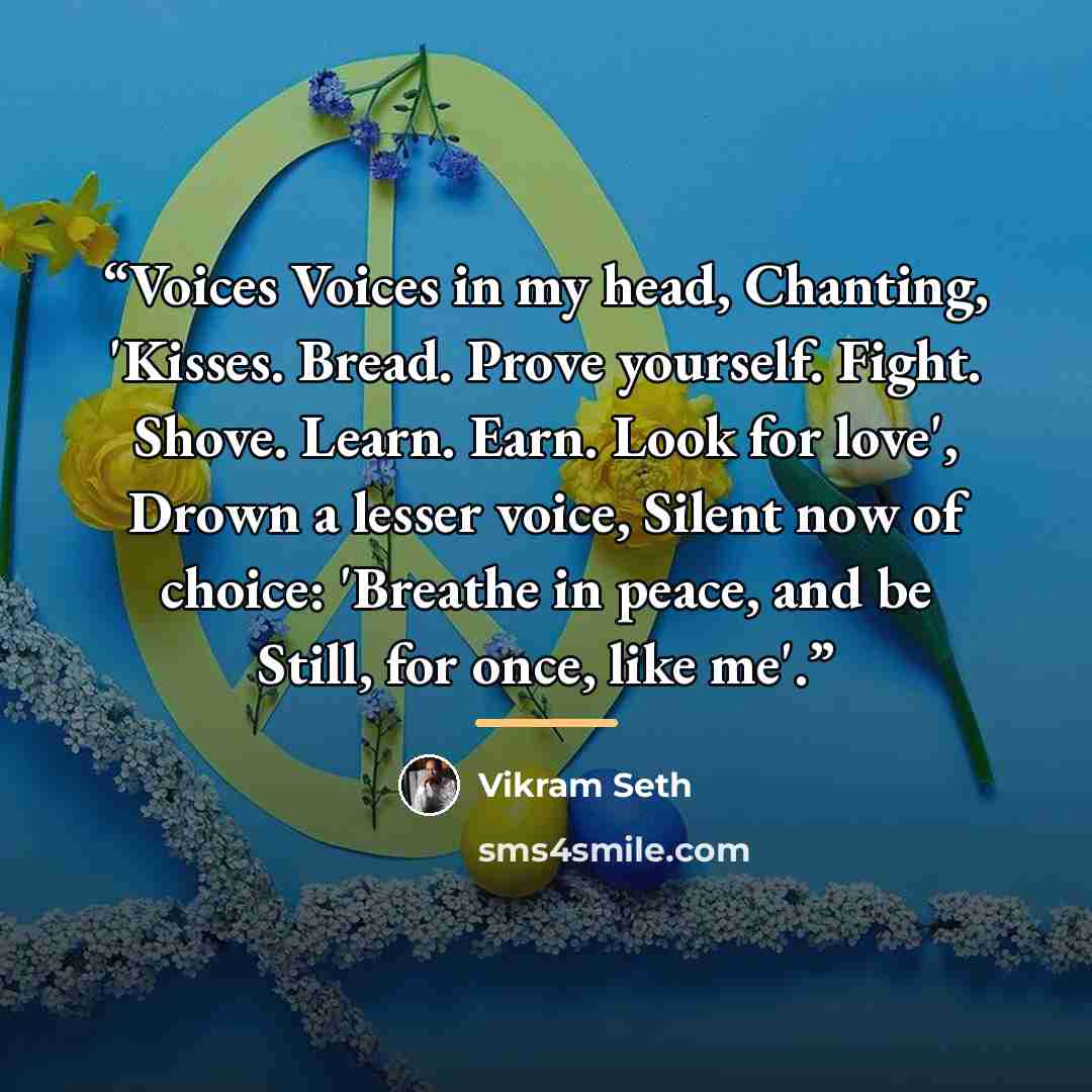 “Voices Voices in my head, Chanting, 'Kisses. Bread. Prove yourself. Fight. Shove. Learn. Earn. Look for love', Drown a lesser voice, Silent now of choice: 'Breathe in peace, and be Still, for once, like me'.” quote by Vikram Seth