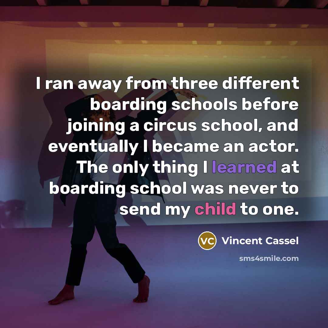“I ran away from three different boarding schools before joining a circus school, and eventually I became an actor. The only thing I learned at boarding school was never to send my child to one.” quote by Vincent Cassel