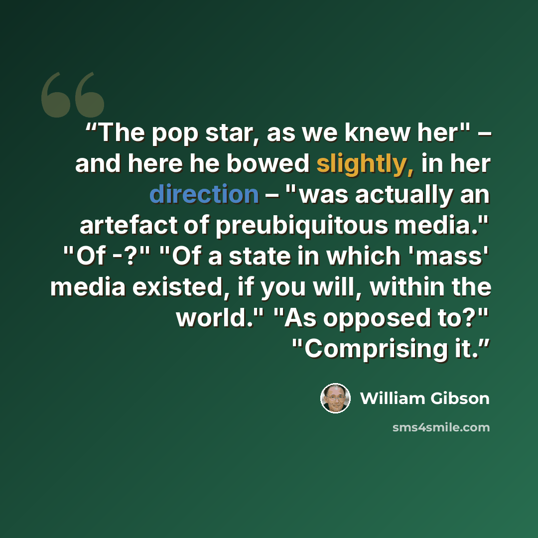 “The pop star, as we knew her" – and here he bowed slightly, in her direction – "was actually an artefact of preubiquitous media." "Of -?" "Of a state in which 'mass' media existed, if you will, within the world." "As opposed to?" "Comprising it.” quote by William Gibson