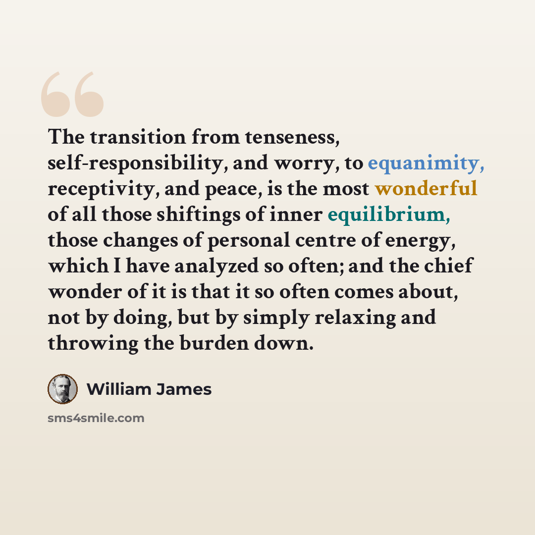 “The transition from tenseness, self-responsibility, and worry, to equanimity, receptivity, and peace, is the most wonderful of all those shiftings of inner equilibrium, those changes of personal centre of energy, which I have analyzed so often; and the chief wonder of it is that it so often comes…” quote by William James