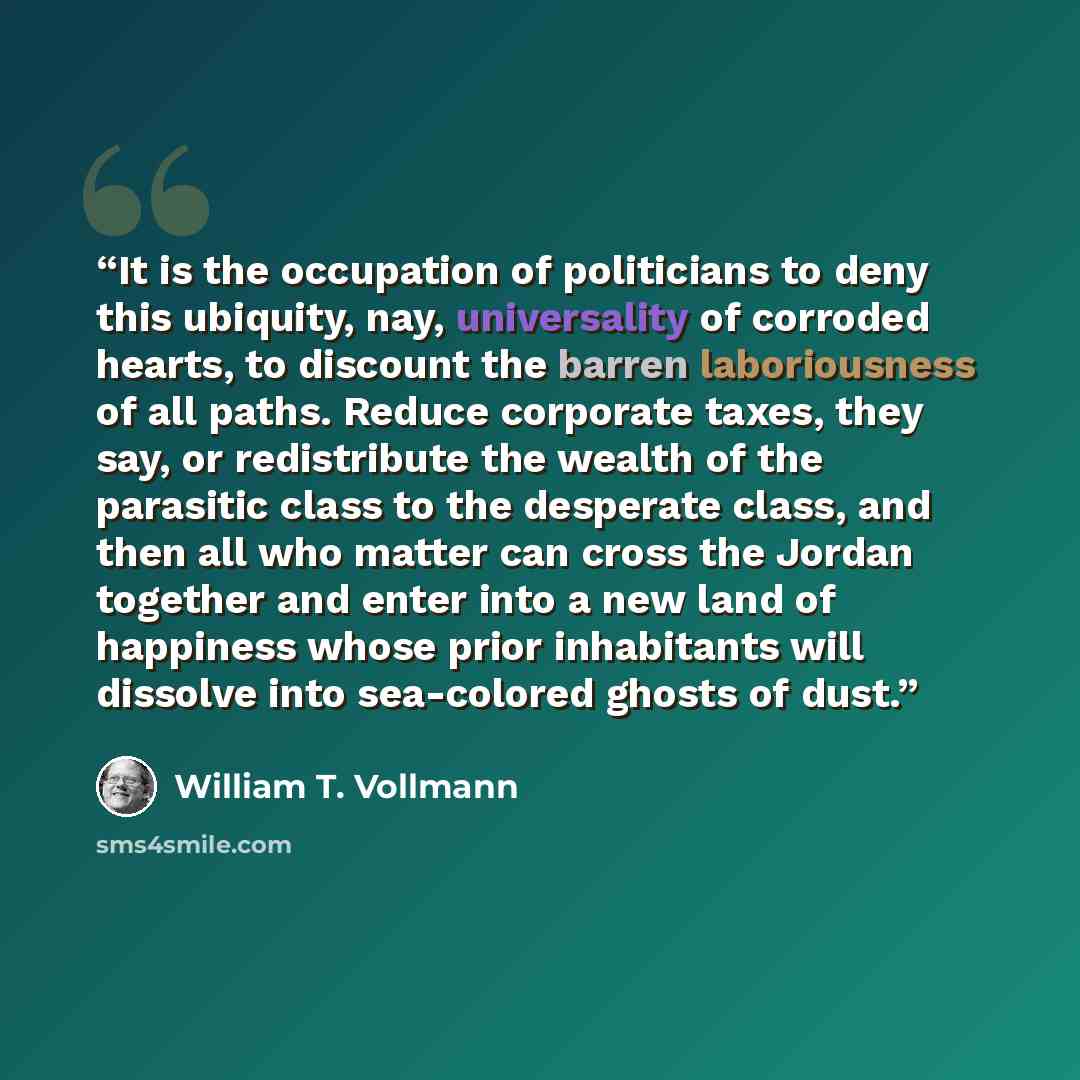 “It is the occupation of politicians to deny this ubiquity, nay, universality of corroded hearts, to discount the barren laboriousness of all paths. Reduce corporate taxes, they say, or redistribute the wealth of the parasitic class to the desperate class, and then all who matter can cross the…” quote by William T. Vollmann