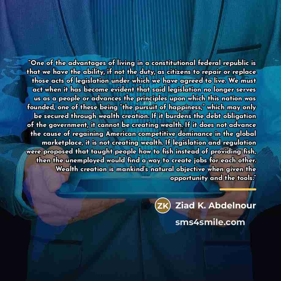 “One of the advantages of living in a constitutional federal republic is that we have the ability, if not the duty, as citizens to repair or replace those acts of legislation under which we have agreed to live. We must act when it has become evident that said legislation no longer serves us as a…” quote by Ziad K. Abdelnour