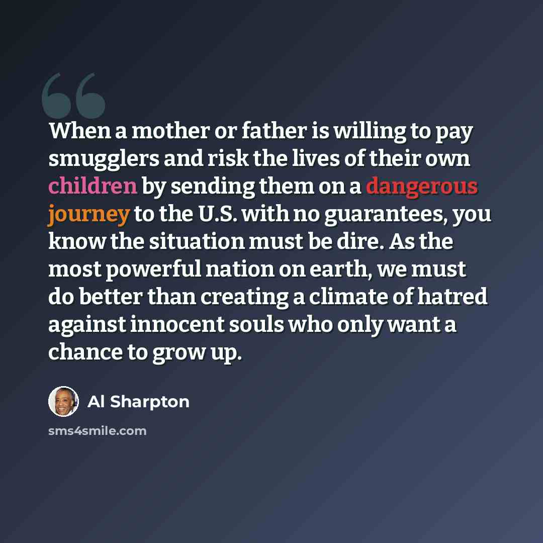 “When a mother or father is willing to pay smugglers and risk the lives of their own children by sending them on a dangerous journey to the U.S. with no guarantees, you know the situation must be dire. As the most powerful nation on earth, we must do better than creating a climate of hatred against…” quote by Al Sharpton