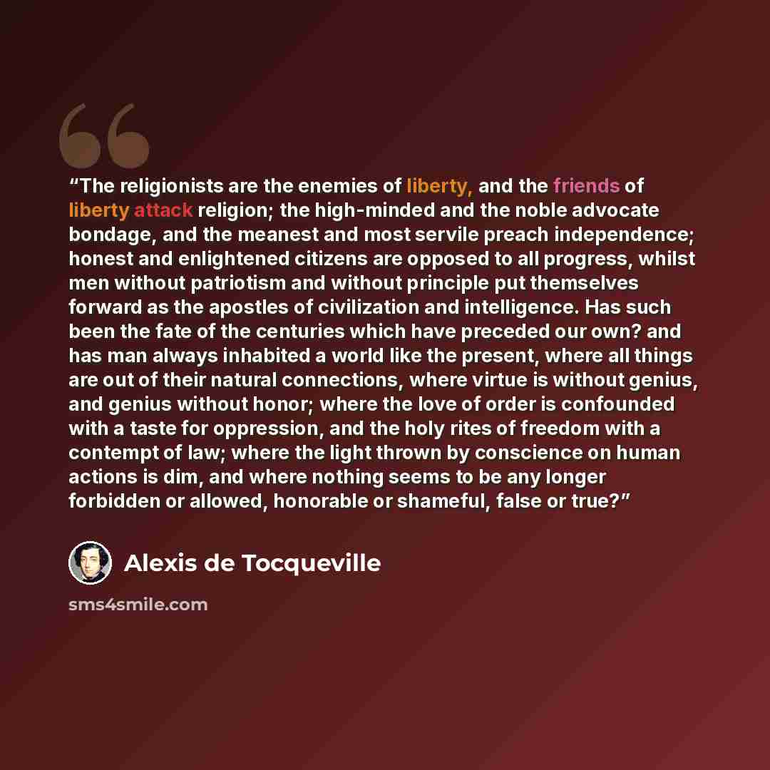 “The religionists are the enemies of liberty, and the friends of liberty attack religion; the high-minded and the noble advocate bondage, and the meanest and most servile preach independence; honest and enlightened citizens are opposed to all progress, whilst men without patriotism and without…” quote by Alexis de Tocqueville