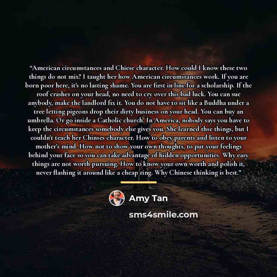 “American circumstances and Chiese character. How could I know these two things do not mix? I taught her how American circumstances work. If you are born poor here, it's no lasting shame. You are first in line for a scholarship. If the roof crashes on your head, no need to cry over this bad luck…” quote by Amy Tan