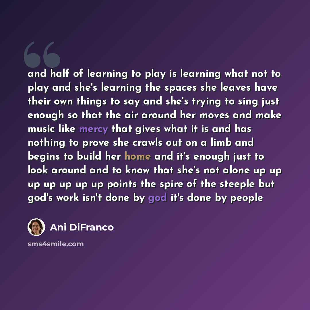“and half of learning to play is learning what not to play and she's learning the spaces she leaves have their own things to say and she's trying to sing just enough so that the air around her moves and make music like mercy that gives what it is and has nothing to prove she crawls out on a limb…” quote by Ani DiFranco
