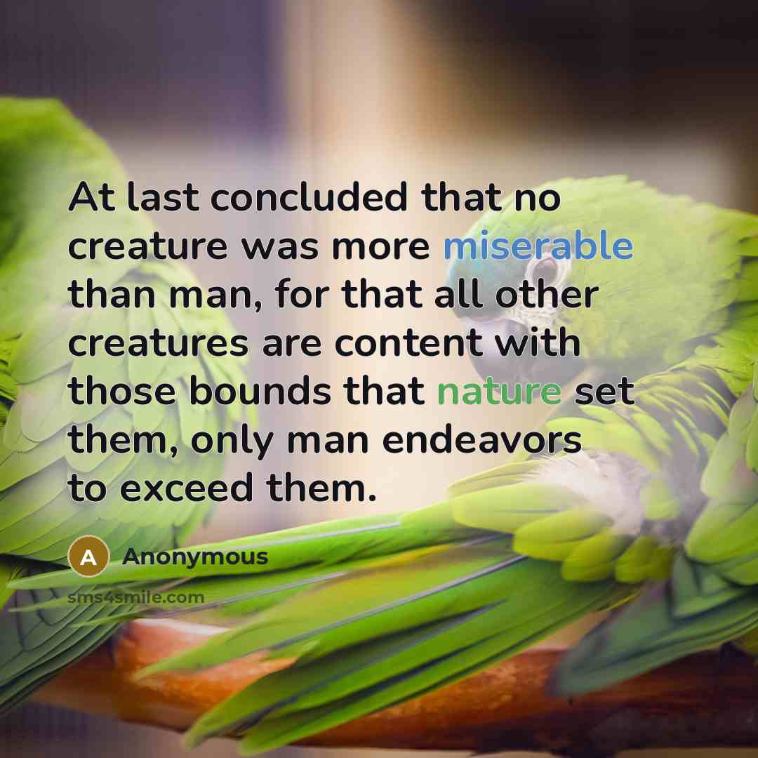 “At last concluded that no creature was more miserable than man, for that all other creatures are content with those bounds that nature set them, only man endeavors to exceed them.” quote by Anonymous