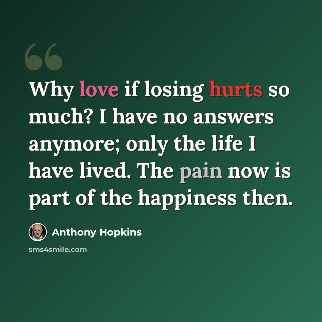 “Why love if losing hurts so much? I have no answers anymore; only the life I have lived. The pain now is part of the happiness then.” quote by Anthony Hopkins
