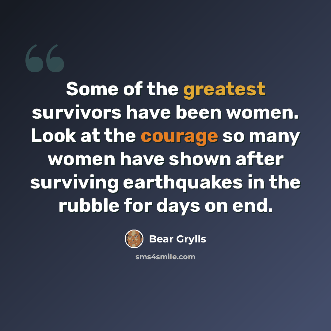“Some of the greatest survivors have been women. Look at the courage so many women have shown after surviving earthquakes in the rubble for days on end.” quote by Bear Grylls