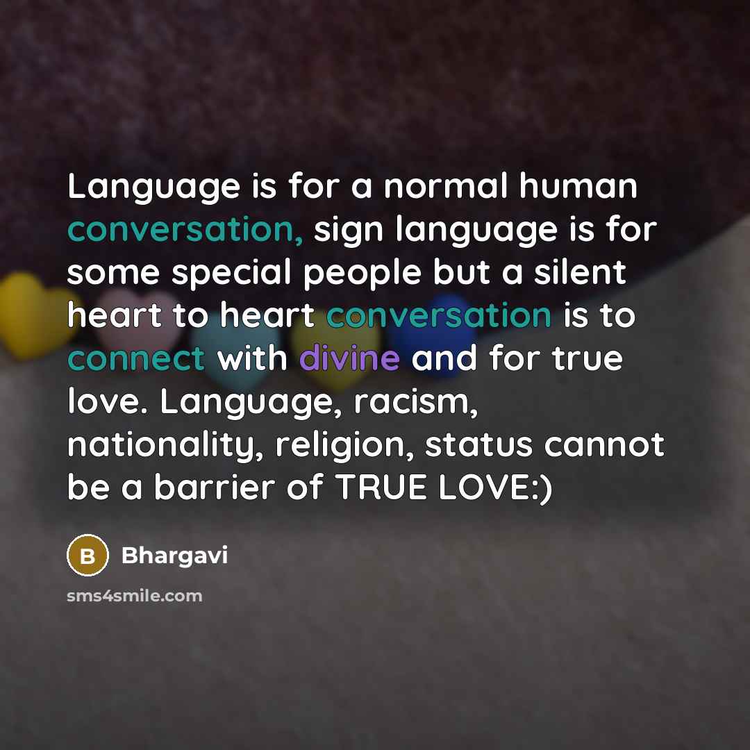 “Language is for a normal human conversation, sign language is for some special people but a silent heart to heart conversation is to connect with divine and for true love. Language, racism, nationality, religion, status cannot be a barrier of TRUE LOVE:)” quote by Bhargavi