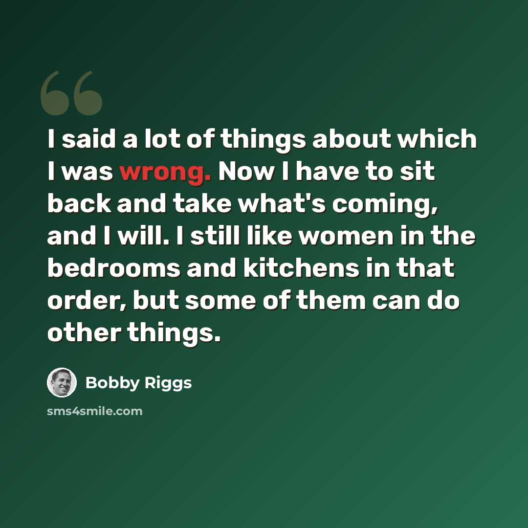 “I said a lot of things about which I was wrong. Now I have to sit back and take what's coming, and I will. I still like women in the bedrooms and kitchens in that order, but some of them can do other things.” quote by Bobby Riggs