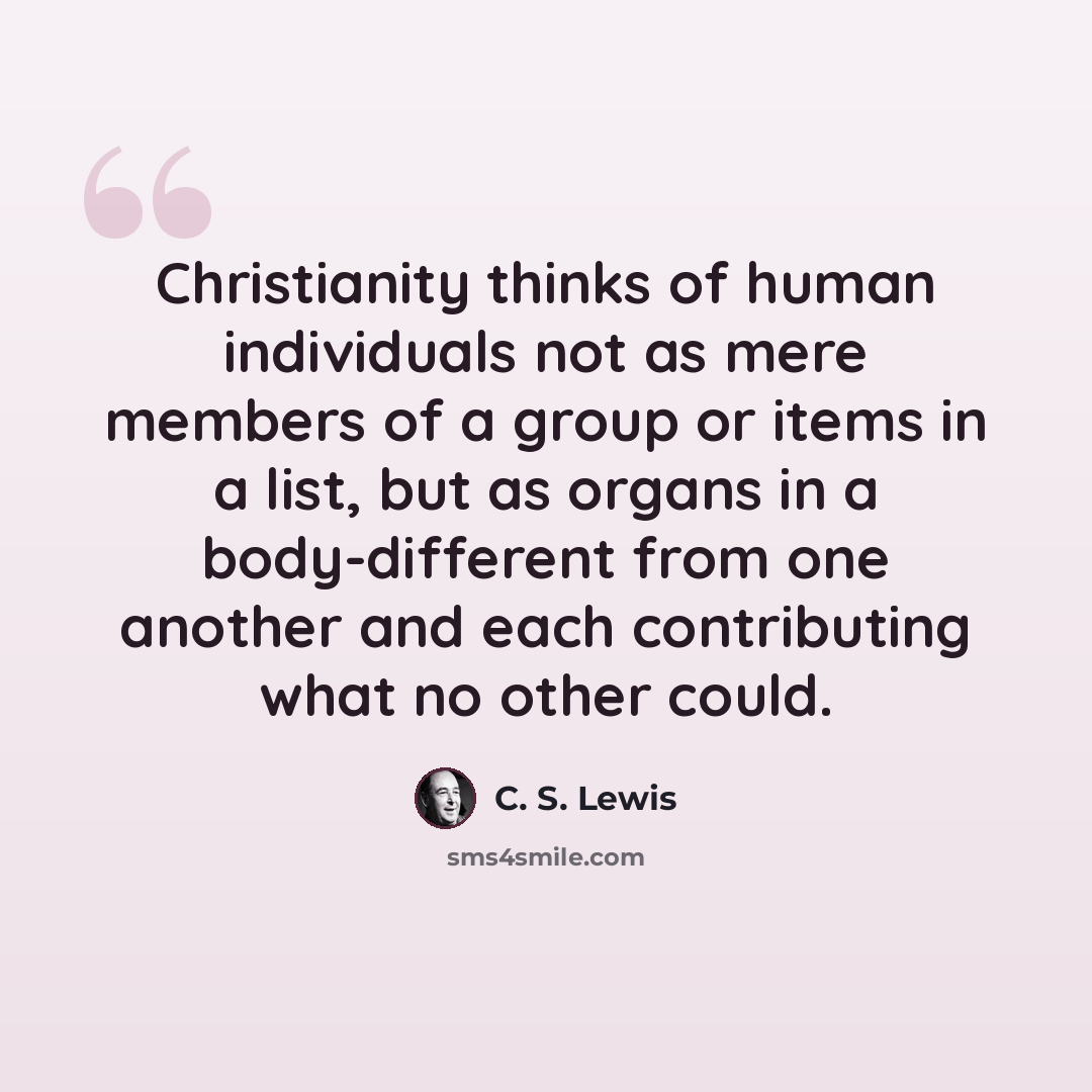 “Christianity thinks of human individuals not as mere members of a group or items in a list, but as organs in a body-different from one another and each contributing what no other could.” quote by C. S. Lewis