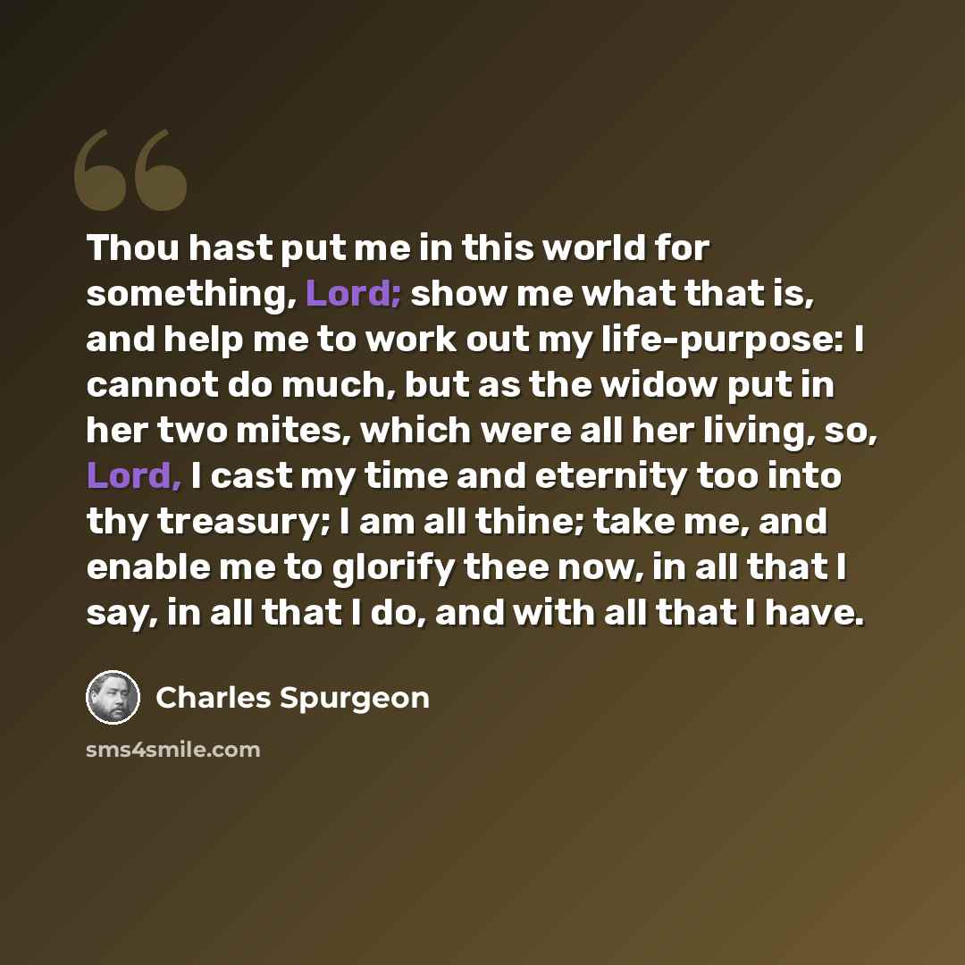“Thou hast put me in this world for something, Lord; show me what that is, and help me to work out my life-purpose: I cannot do much, but as the widow put in her two mites, which were all her living, so, Lord, I cast my time and eternity too into thy treasury; I am all thine; take me, and enable me…” quote by Charles Spurgeon