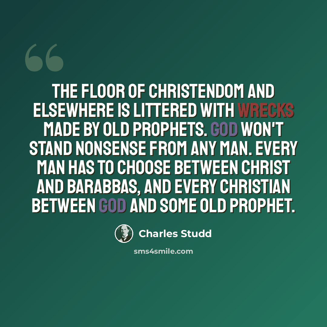 “The floor of Christendom and elsewhere is littered with wrecks made by old prophets. God won't stand nonsense from any man. Every man has to choose between Christ and Barabbas, and every Christian between God and some old prophet.” quote by Charles Studd
