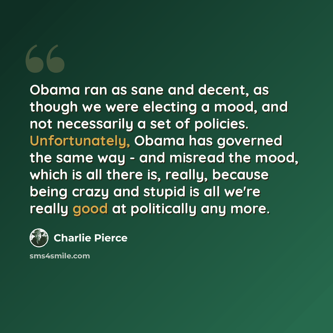 “Obama ran as sane and decent, as though we were electing a mood, and not necessarily a set of policies. Unfortunately, Obama has governed the same way - and misread the mood, which is all there is, really, because being crazy and stupid is all we're really good at politically any more.” quote by Charlie Pierce