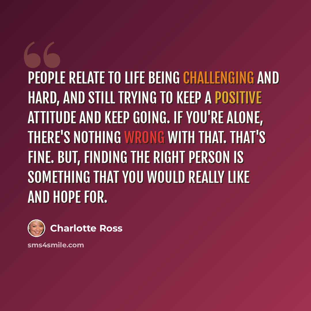 “People relate to life being challenging and hard, and still trying to keep a positive attitude and keep going. If you're alone, there's nothing wrong with that. That's fine. But, finding the right person is something that you would really like and hope for.” quote by Charlotte Ross