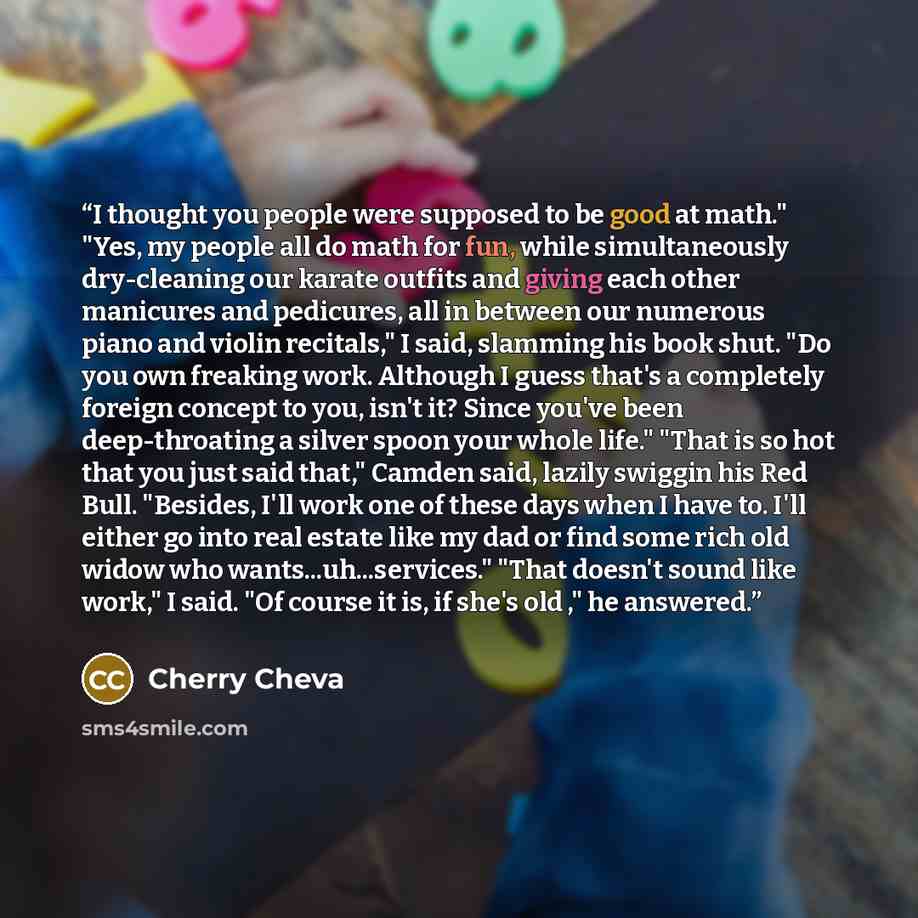 “I thought you people were supposed to be good at math." "Yes, my people all do math for fun, while simultaneously dry-cleaning our karate outfits and giving each other manicures and pedicures, all in between our numerous piano and violin recitals," I said, slamming his book shut. "Do you own…” quote by Cherry Cheva