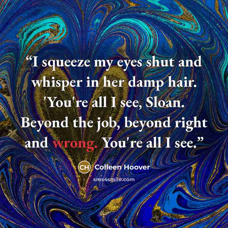 “I squeeze my eyes shut and whisper in her damp hair. 'You're all I see, Sloan. Beyond the job, beyond right and wrong. You're all I see.” quote by Colleen Hoover