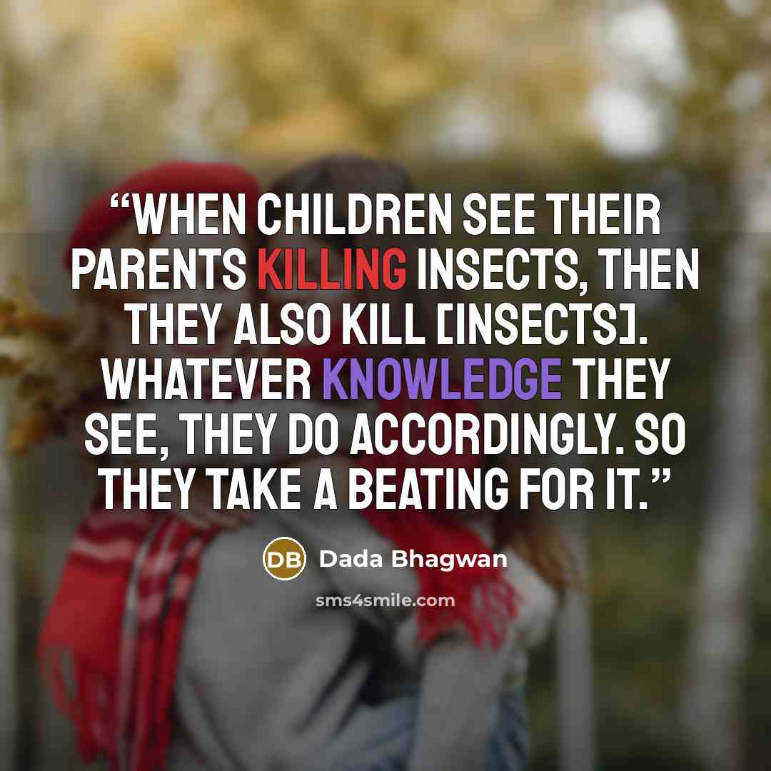 “When children see their parents killing insects, then they also kill [insects]. Whatever knowledge they see, they do accordingly. So they take a beating for it.” quote by Dada Bhagwan