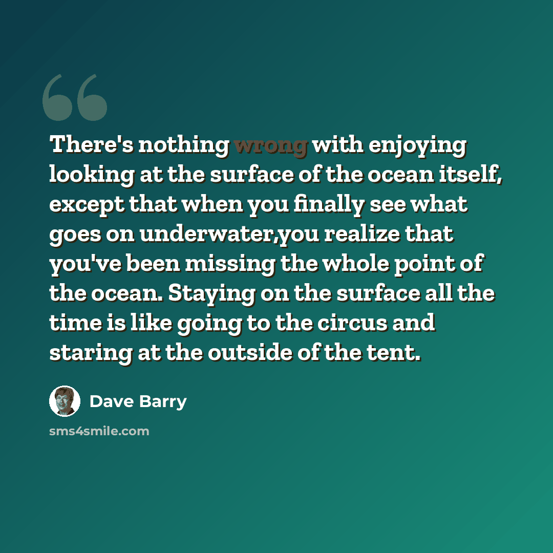 “There's nothing wrong with enjoying looking at the surface of the ocean itself, except that when you finally see what goes on underwater,you realize that you've been missing the whole point of the ocean. Staying on the surface all the time is like going to the circus and staring at the outside of…” quote by Dave Barry