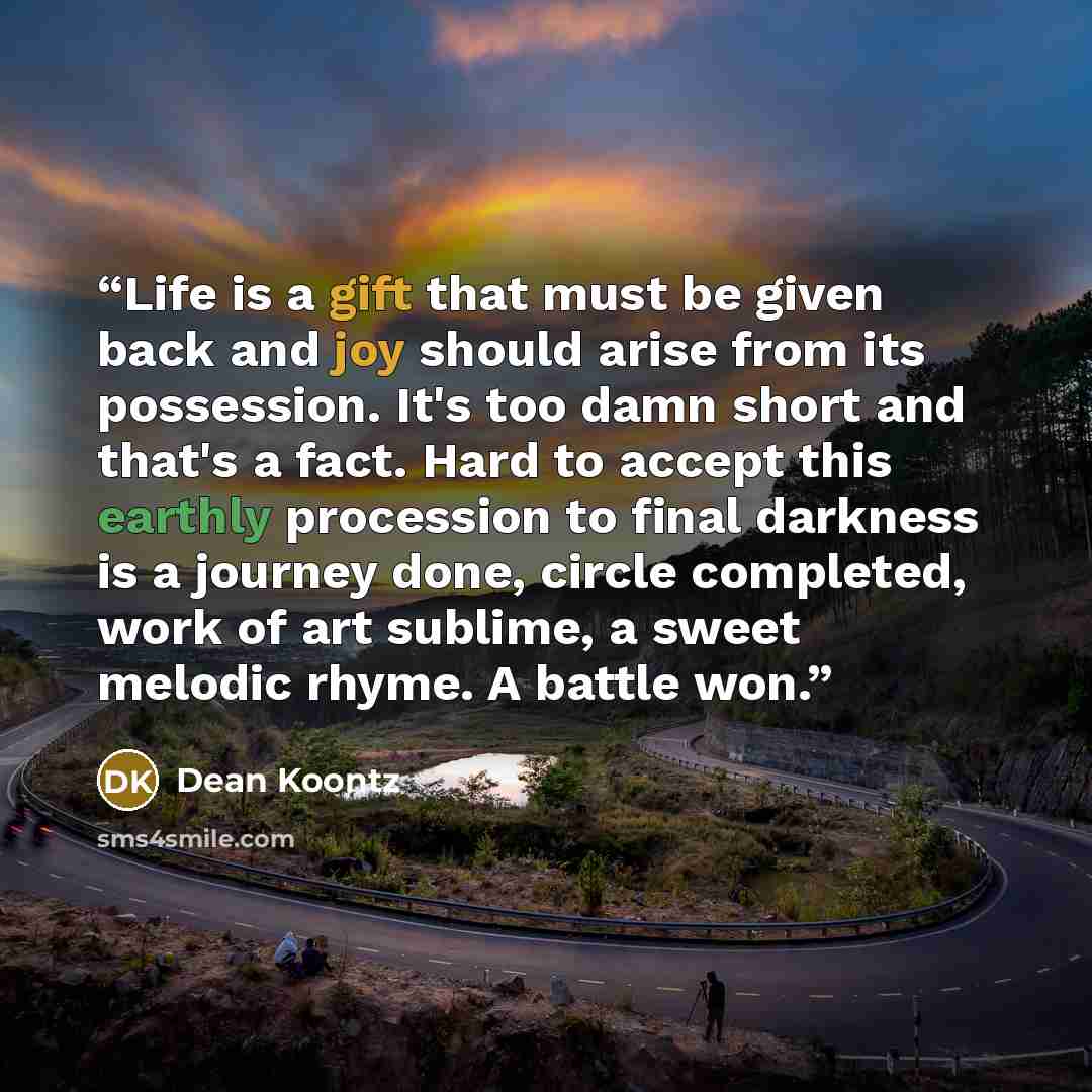 “Life is a gift that must be given back and joy should arise from its possession. It's too damn short and that's a fact. Hard to accept this earthly procession to final darkness is a journey done, circle completed, work of art sublime, a sweet melodic rhyme. A battle won.” quote by Dean Koontz