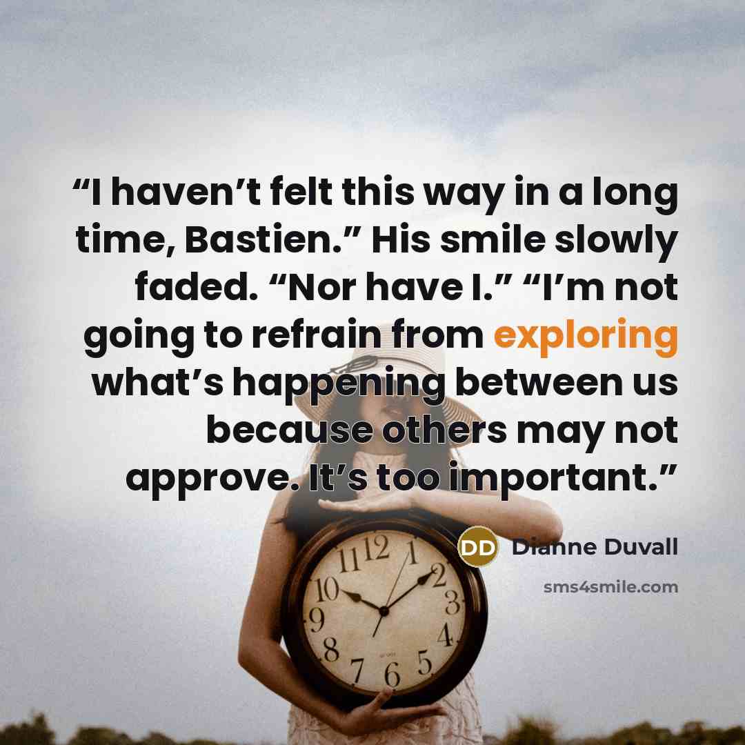 “I haven’t felt this way in a long time, Bastien.” His smile slowly faded. “Nor have I.” “I’m not going to refrain from exploring what’s happening between us because others may not approve. It’s too important.” quote by Dianne Duvall