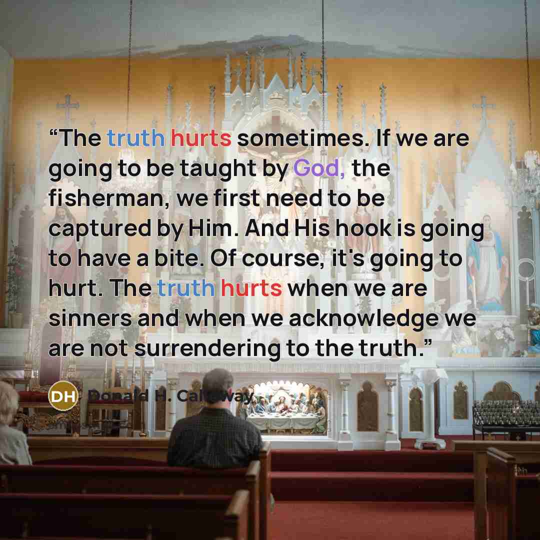 “The truth hurts sometimes. If we are going to be taught by God, the fisherman, we first need to be captured by Him. And His hook is going to have a bite. Of course, it's going to hurt. The truth hurts when we are sinners and when we acknowledge we are not surrendering to the truth.” quote by Donald H. Calloway