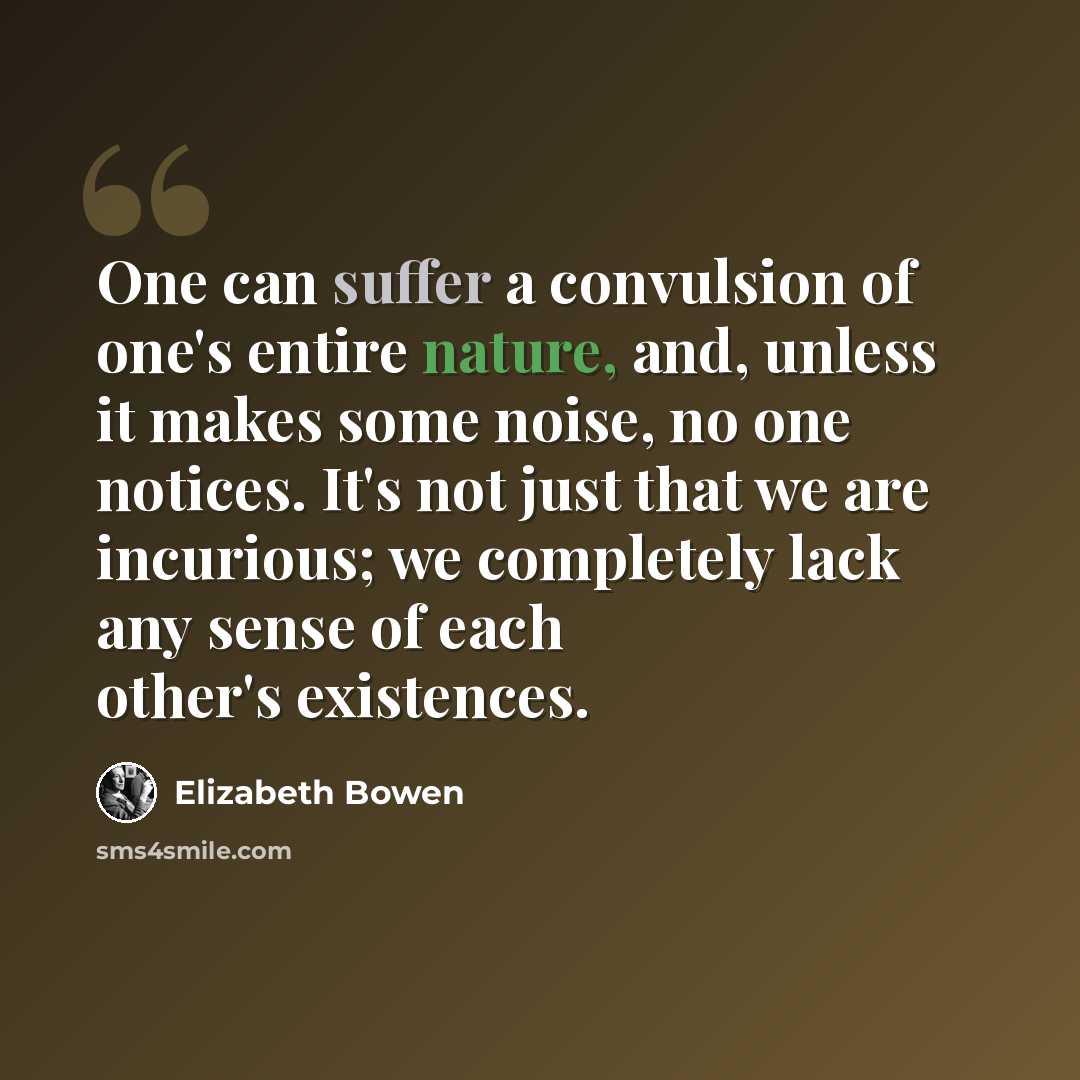 “One can suffer a convulsion of one's entire nature, and, unless it makes some noise, no one notices. It's not just that we are incurious; we completely lack any sense of each other's existences.” quote by Elizabeth Bowen
