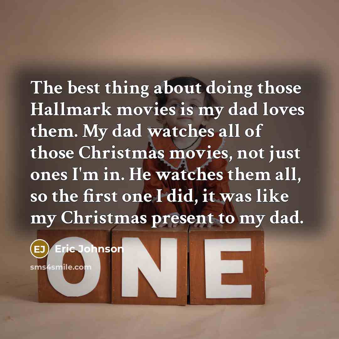 “The best thing about doing those Hallmark movies is my dad loves them. My dad watches all of those Christmas movies, not just ones I'm in. He watches them all, so the first one I did, it was like my Christmas present to my dad.” quote by Eric Johnson