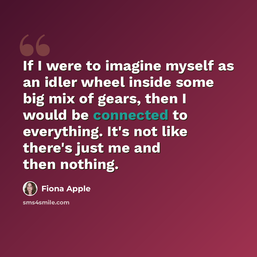 “If I were to imagine myself as an idler wheel inside some big mix of gears, then I would be connected to everything. It's not like there's just me and then nothing.” quote by Fiona Apple