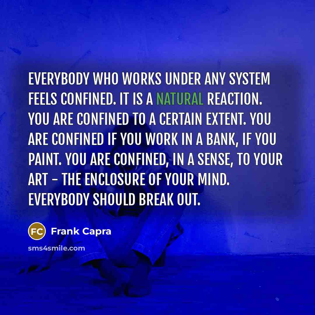 “Everybody who works under any system feels confined. It is a natural reaction. You are confined to a certain extent. You are confined if you work in a bank, if you paint. You are confined, in a sense, to your art - the enclosure of your mind. Everybody should break out.” quote by Frank Capra