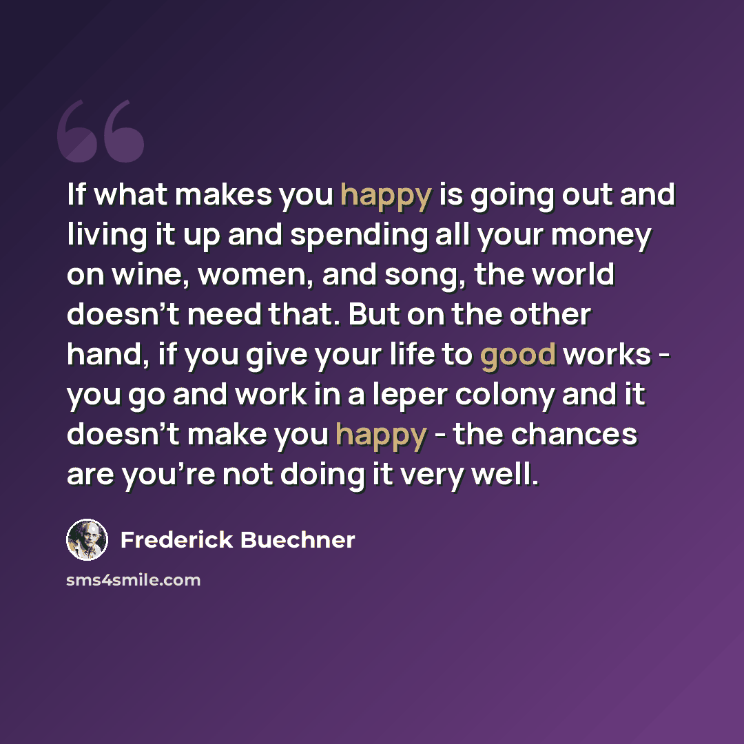 “If what makes you happy is going out and living it up and spending all your money on wine, women, and song, the world doesn't need that. But on the other hand, if you give your life to good works - you go and work in a leper colony and it doesn't make you happy - the chances are you're not doing…” quote by Frederick Buechner