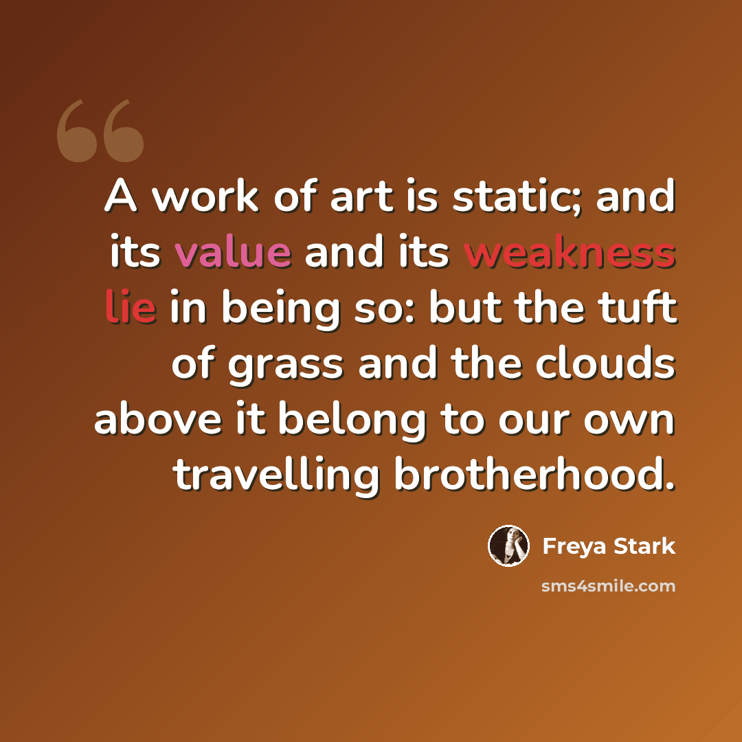 “A work of art is static; and its value and its weakness lie in being so: but the tuft of grass and the clouds above it belong to our own travelling brotherhood.” quote by Freya Stark