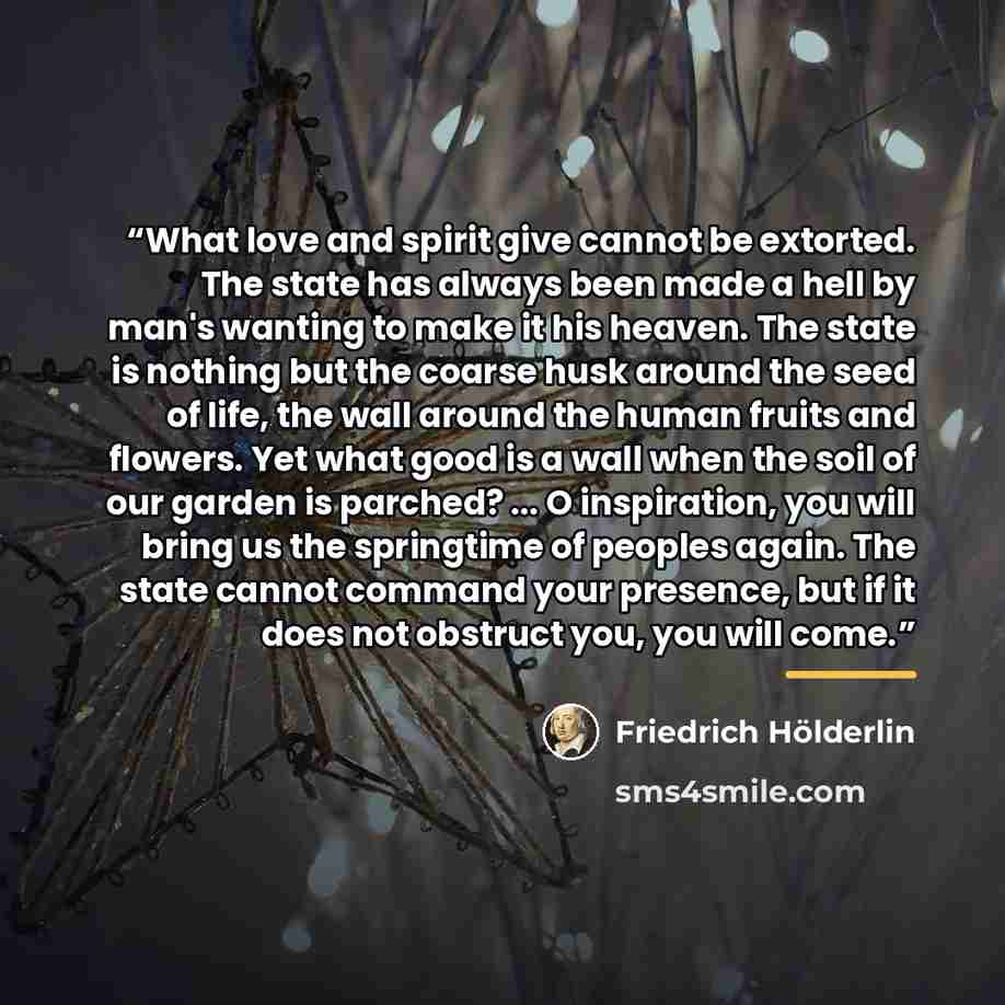 “What love and spirit give cannot be extorted. The state has always been made a hell by man's wanting to make it his heaven. The state is nothing but the coarse husk around the seed of life, the wall around the human fruits and flowers. Yet what good is a wall when the soil of our garden is…” quote by Friedrich Holderlin