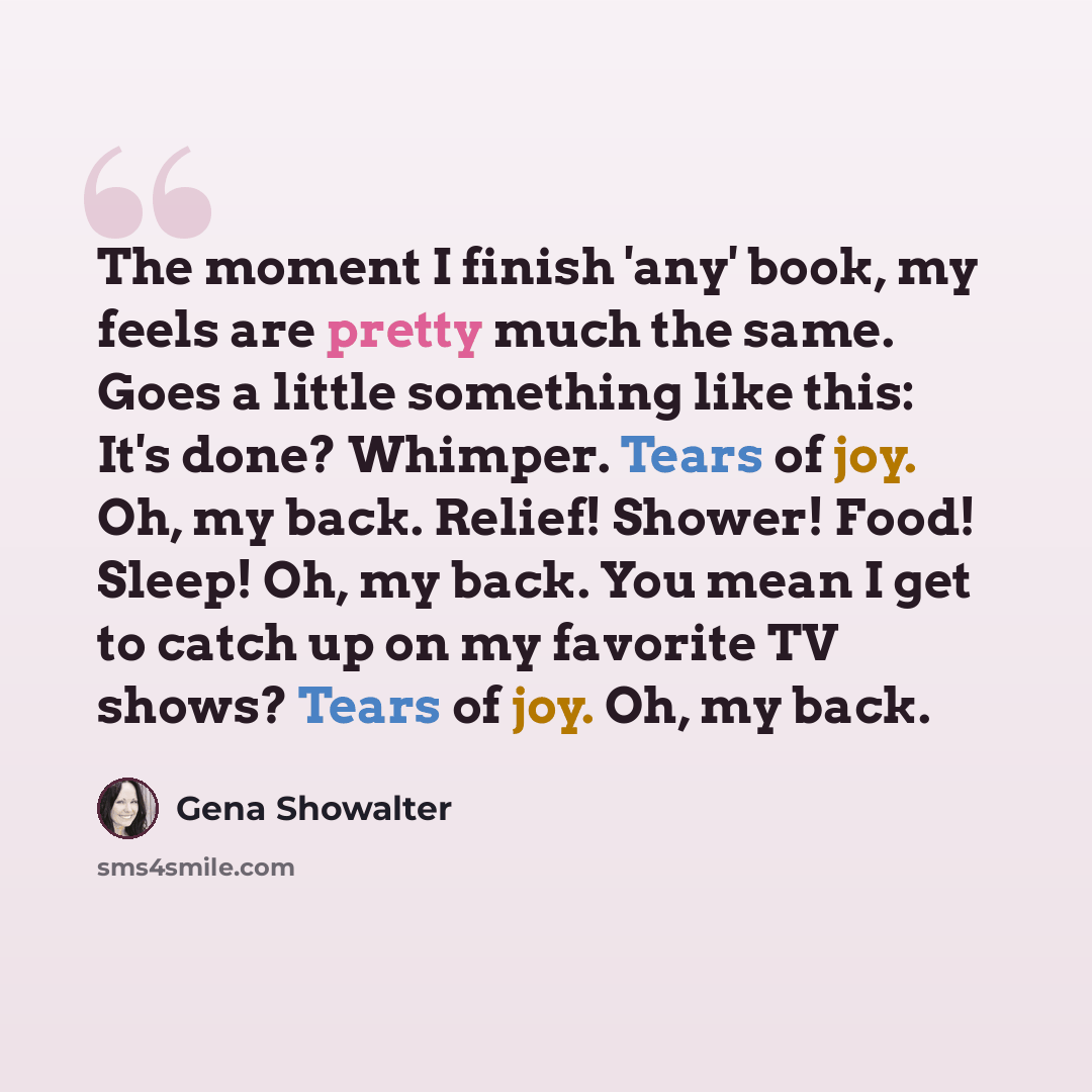 “The moment I finish 'any' book, my feels are pretty much the same. Goes a little something like this: It's done? Whimper. Tears of joy. Oh, my back. Relief! Shower! Food! Sleep! Oh, my back. You mean I get to catch up on my favorite TV shows? Tears of joy. Oh, my back.” quote by Gena Showalter