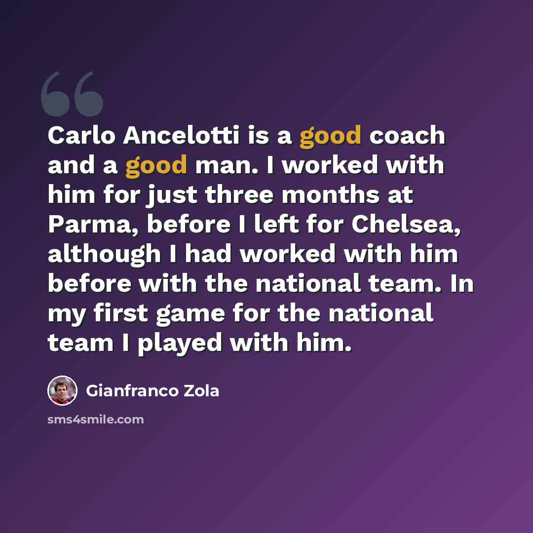 “Carlo Ancelotti is a good coach and a good man. I worked with him for just three months at Parma, before I left for Chelsea, although I had worked with him before with the national team. In my first game for the national team I played with him.” quote by Gianfranco Zola